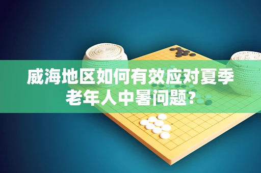 威海地区如何有效应对夏季老年人中暑问题？