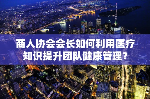 商人协会会长如何利用医疗知识提升团队健康管理？