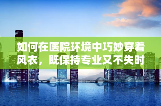 如何在医院环境中巧妙穿着风衣，既保持专业又不失时尚？