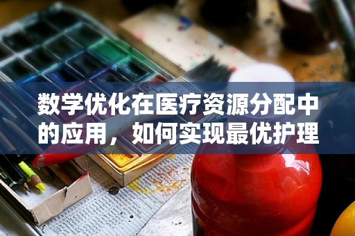 数学优化在医疗资源分配中的应用，如何实现最优护理资源配置？