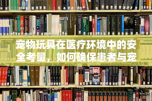 宠物玩具在医疗环境中的安全考量，如何确保患者与宠物和谐共处？