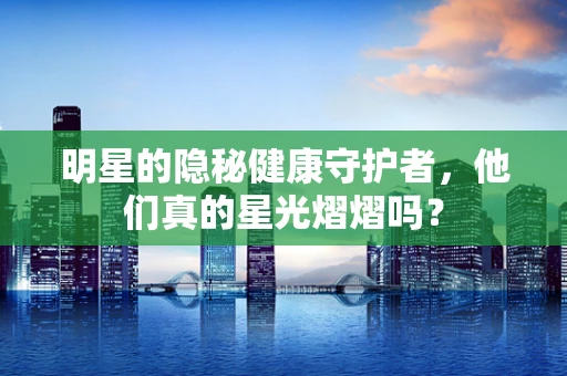 明星的隐秘健康守护者，他们真的星光熠熠吗？
