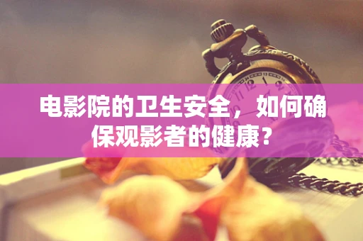 电影院的卫生安全，如何确保观影者的健康？