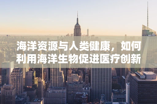 海洋资源与人类健康，如何利用海洋生物促进医疗创新？