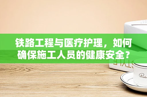铁路工程与医疗护理，如何确保施工人员的健康安全？