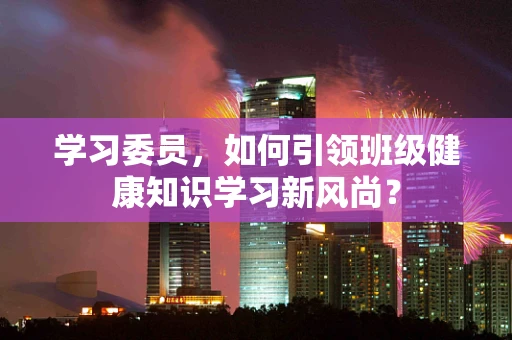 学习委员，如何引领班级健康知识学习新风尚？