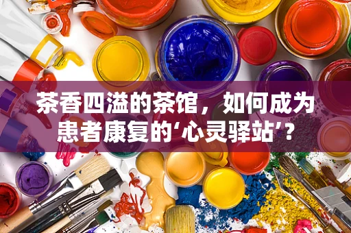 茶香四溢的茶馆，如何成为患者康复的‘心灵驿站’？