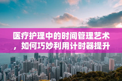 医疗护理中的时间管理艺术，如何巧妙利用计时器提升护理效率？