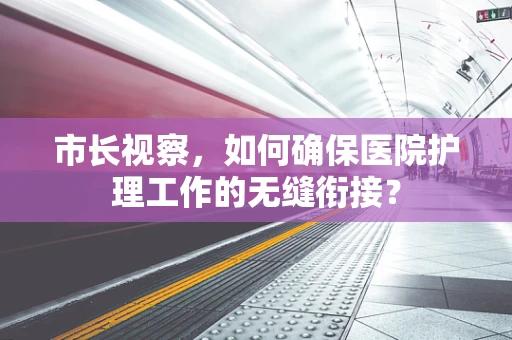 市长视察，如何确保医院护理工作的无缝衔接？