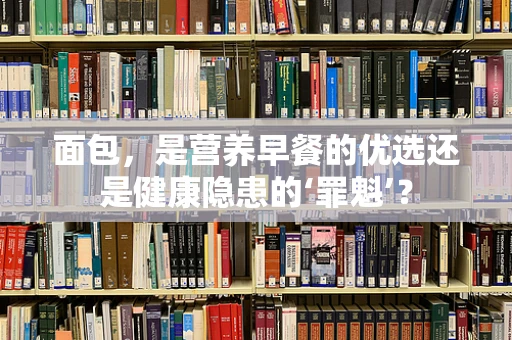 面包，是营养早餐的优选还是健康隐患的‘罪魁’？