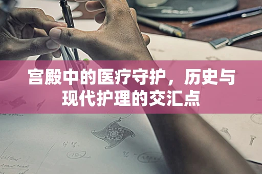 宫殿中的医疗守护，历史与现代护理的交汇点