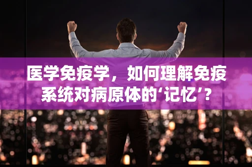 医学免疫学，如何理解免疫系统对病原体的‘记忆’？