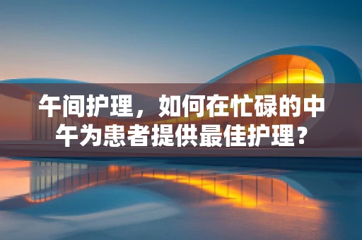 午间护理，如何在忙碌的中午为患者提供最佳护理？