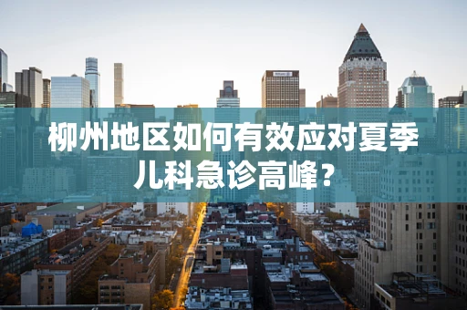 柳州地区如何有效应对夏季儿科急诊高峰？