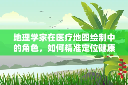 地理学家在医疗地图绘制中的角色，如何精准定位健康资源？