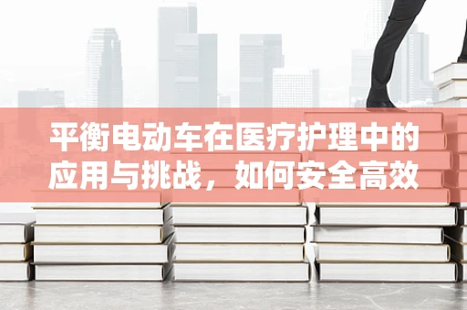 平衡电动车在医疗护理中的应用与挑战，如何安全高效地辅助行动不便患者？
