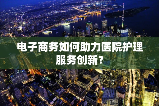 电子商务如何助力医院护理服务创新？