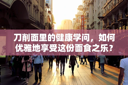 刀削面里的健康学问，如何优雅地享受这份面食之乐？