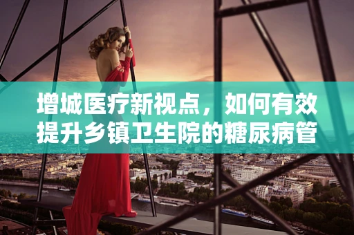 增城医疗新视点，如何有效提升乡镇卫生院的糖尿病管理效率？