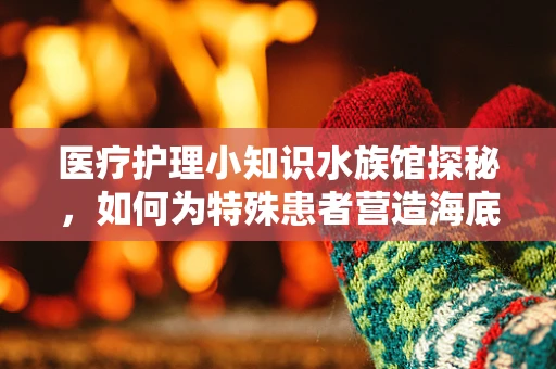 医疗护理小知识水族馆探秘，如何为特殊患者营造海底奇观？