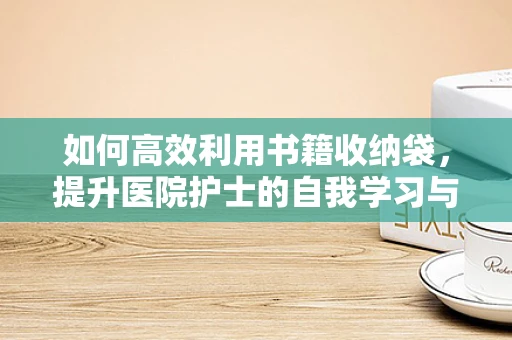 如何高效利用书籍收纳袋，提升医院护士的自我学习与知识管理？
