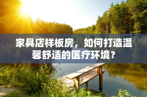 家具店样板房，如何打造温馨舒适的医疗环境？