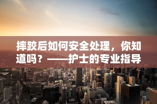 摔跤后如何安全处理，你知道吗？——护士的专业指导