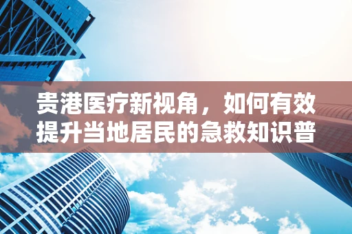 贵港医疗新视角，如何有效提升当地居民的急救知识普及率？