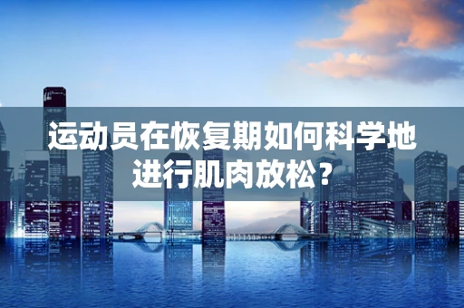 运动员在恢复期如何科学地进行肌肉放松？