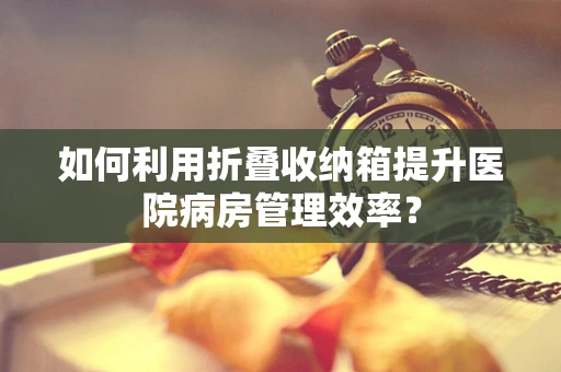 如何利用折叠收纳箱提升医院病房管理效率？