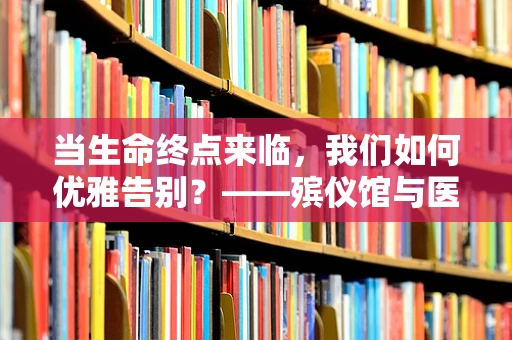 当生命终点来临，我们如何优雅告别？——殡仪馆与医院护理的微妙平衡