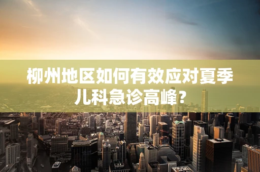 柳州地区如何有效应对夏季儿科急诊高峰？