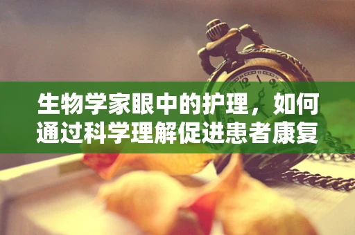 生物学家眼中的护理，如何通过科学理解促进患者康复？