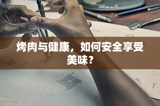 烤肉与健康，如何安全享受美味？