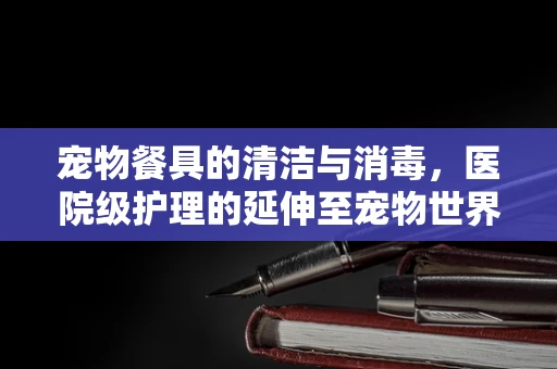 宠物餐具的清洁与消毒，医院级护理的延伸至宠物世界