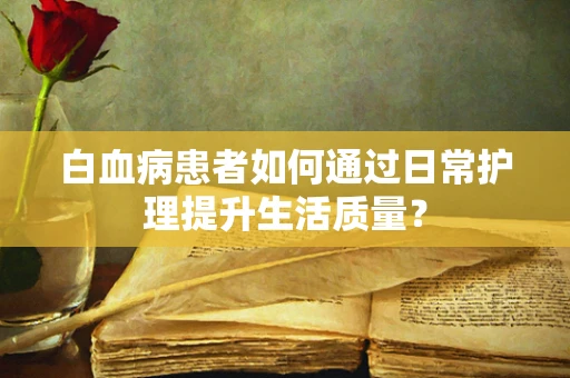 白血病患者如何通过日常护理提升生活质量？