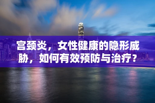 宫颈炎，女性健康的隐形威胁，如何有效预防与治疗？
