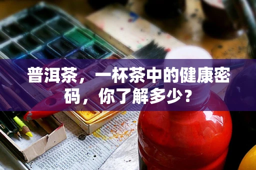 普洱茶，一杯茶中的健康密码，你了解多少？
