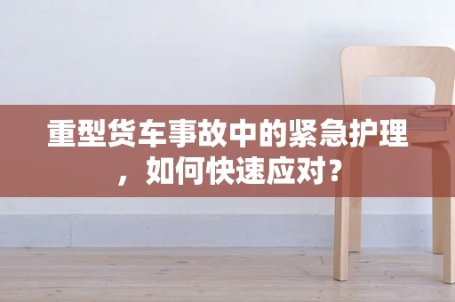 重型货车事故中的紧急护理，如何快速应对？