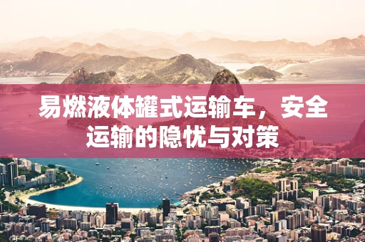 易燃液体罐式运输车，安全运输的隐忧与对策