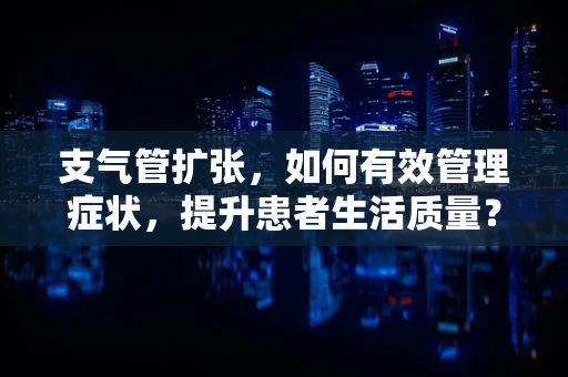 支气管扩张，如何有效管理症状，提升患者生活质量？