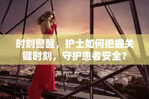 时刻警醒，护士如何把握关键时刻，守护患者安全？