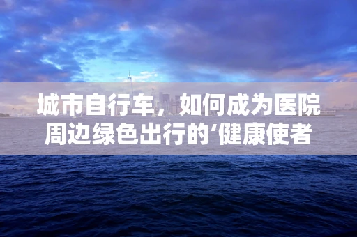 城市自行车，如何成为医院周边绿色出行的‘健康使者’？