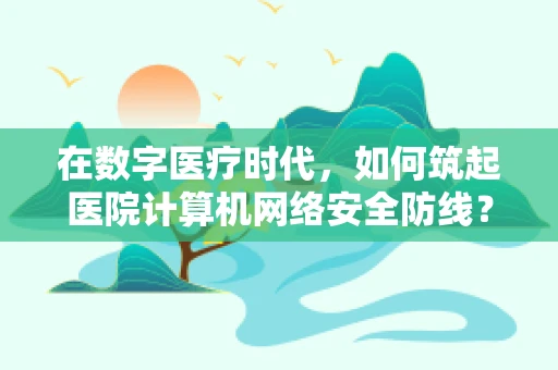 在数字医疗时代，如何筑起医院计算机网络安全防线？