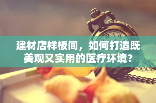 建材店样板间，如何打造既美观又实用的医疗环境？