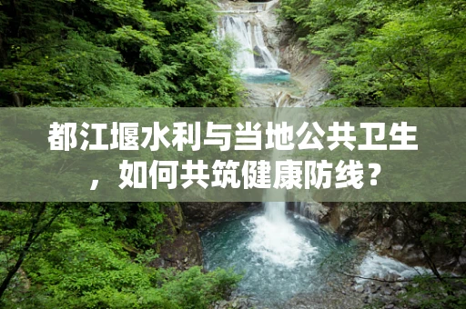 都江堰水利与当地公共卫生，如何共筑健康防线？