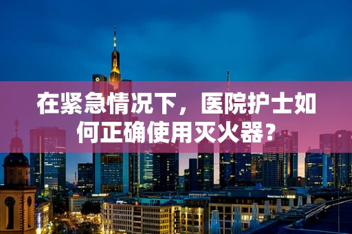 在紧急情况下，医院护士如何正确使用灭火器？