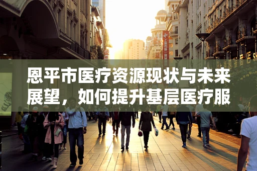 恩平市医疗资源现状与未来展望，如何提升基层医疗服务质量？