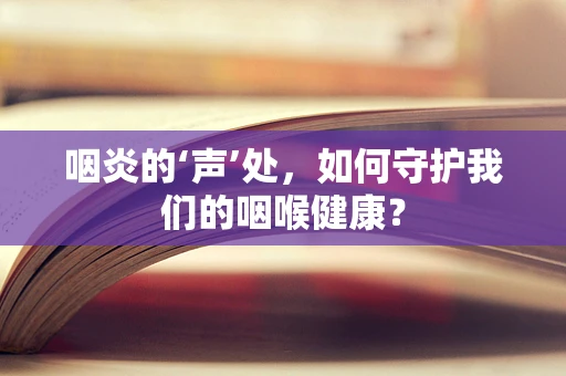 咽炎的‘声’处，如何守护我们的咽喉健康？