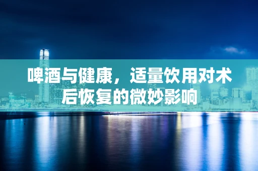 啤酒与健康，适量饮用对术后恢复的微妙影响